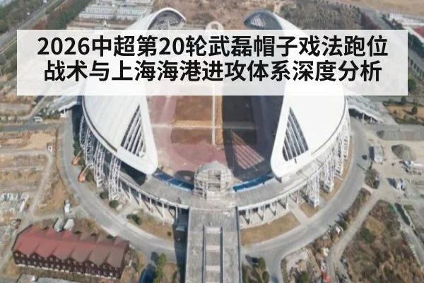 2026中超第20轮武磊帽子戏法跑位战术与上海海港进攻体系深度分析